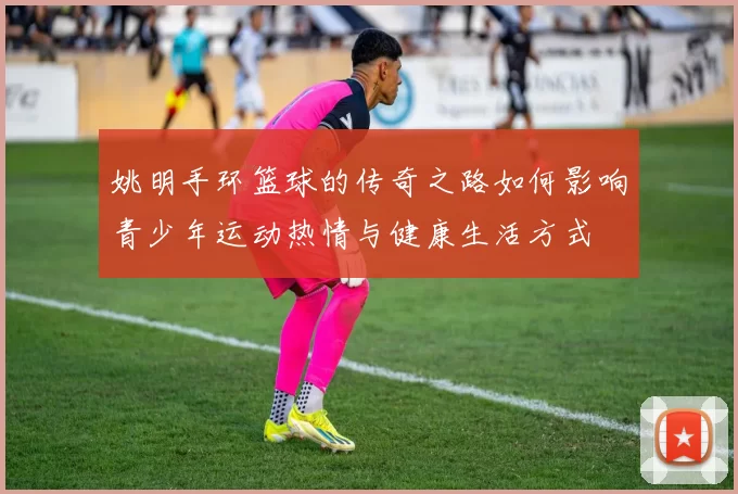 姚明手环篮球的传奇之路如何影响青少年运动热情与健康生活方式