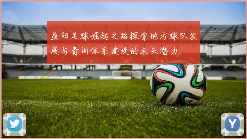 益阳足球崛起之路探索地方球队发展与青训体系建设的未来潜力