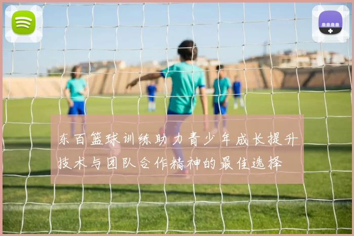 东百篮球训练助力青少年成长提升技术与团队合作精神的最佳选择