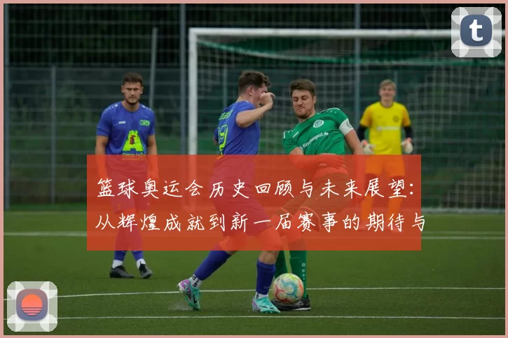 篮球奥运会历史回顾与未来展望：从辉煌成就到新一届赛事的期待与挑战