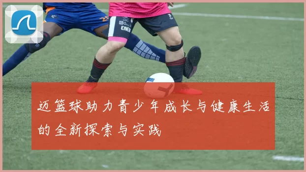 迈篮球助力青少年成长与健康生活的全新探索与实践