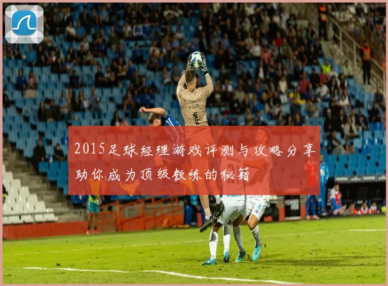 2015足球经理游戏评测与攻略分享助你成为顶级教练的秘籍